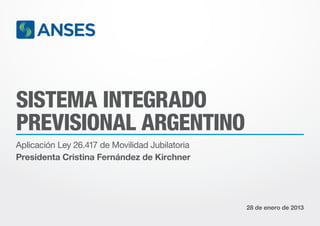SISTEMA INTEGRADO
PREVISIONAL ARGENTINO
Aplicación Ley 26.417 de Movilidad Jubilatoria
Presidenta Cristina Fernández de Kirchner




                                                 28 de enero de 2013
 