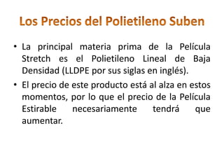 • La principal materia prima de la Película
  Stretch es el Polietileno Lineal de Baja
  Densidad (LLDPE por sus siglas en inglés).
• El precio de este producto está al alza en estos
  momentos, por lo que el precio de la Película
  Estirable    necesariamente      tendrá     que
  aumentar.
 