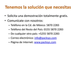 • Solicita una demostración totalmente gratis.
• Comunícate con nosotros:
  – Teléfono en la Cd. de México: 5870 2283
  – Teléfono del Resto del País: 0155 5870 2283
  – De cualquier otro país: +5255 5870 2283
  – Correo electrónico: info@packsys.com
  – Página de Internet: www.packsys.com
 
