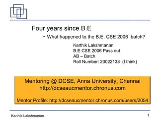 Four years since B.E -  What happened to the B.E. CSE 2006  batch? Karthik Lakshmanan B.E CSE 2006 Pass out AB – Batch  Roll Number: 20022138  (I think)‏ Mentoring @ DCSE, Anna University, Chennai http://dcseaucmentor.chronus.com Mentor Profile: http://dcseaucmentor.chronus.com/users/2054 