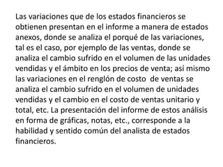 Las variaciones que de los estados financieros se
obtienen presentan en el informe a manera de estados
anexos, donde se analiza el porqué de las variaciones,
tal es el caso, por ejemplo de las ventas, donde se
analiza el cambio sufrido en el volumen de las unidades
vendidas y el ámbito en los precios de venta; así mismo
las variaciones en el renglón de costo de ventas se
analiza el cambio sufrido en el volumen de unidades
vendidas y el cambio en el costo de ventas unitario y
total, etc. La presentación del informe de estos análisis
en forma de gráficas, notas, etc., corresponde a la
habilidad y sentido común del analista de estados
financieros.
 