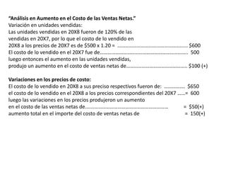 “Análisis en Aumento en el Costo de las Ventas Netas.”
Variación en unidades vendidas:
Las unidades vendidas en 20X8 fueron de 120% de las
vendidas en 20X7, por lo que el costo de lo vendido en
20X8 a los precios de 20X7 es de $500 x 1.20 = ……………………………………………... $600
El costo de lo vendido en el 20X7 fue de………………………………………………………….. 500
luego entonces el aumento en las unidades vendidas,
produjo un aumento en el costo de ventas netas de……………………………………….. $100 (+)
Variaciones en los precios de costo:
El costo de lo vendido en 20X8 a sus preciso respectivos fueron de: ……………. $650
el costo de lo vendido en el 20X8 a los precios correspondientes del 20X7 ……= 600
luego las variaciones en los precios produjeron un aumento
en el costo de las ventas netas de.……………………………………………………… = $50(+)
aumento total en el importe del costo de ventas netas de = 150(+)
 