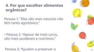 10
4. Por que escolher alimentos
orgânicos?
Pessoa 1: “Eles são mais naturais não
têm tanto agrotóxico.”
• Pessoa 2: “Apesar de mais caros,
são mais saudáveis e nutritivos.”
Pessoa 3: “Ajudam a preservar o
 