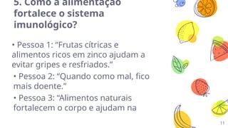 11
5. Como a alimentação
fortalece o sistema
imunológico?
• Pessoa 1: “Frutas cítricas e
alimentos ricos em zinco ajudam a
evitar gripes e resfriados.”
• Pessoa 2: “Quando como mal, fico
mais doente.”
• Pessoa 3: “Alimentos naturais
fortalecem o corpo e ajudam na
 