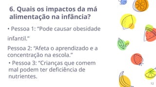 12
6. Quais os impactos da má
alimentação na infância?
• Pessoa 1: “Pode causar obesidade
infantil.”
Pessoa 2: “Afeta o aprendizado e a
concentração na escola.”
• Pessoa 3: “Crianças que comem
mal podem ter deficiência de
nutrientes.
 