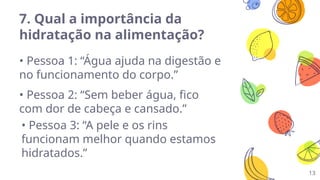 13
7. Qual a importância da
hidratação na alimentação?
• Pessoa 1: “Água ajuda na digestão e
no funcionamento do corpo.”
• Pessoa 2: “Sem beber água, fico
com dor de cabeça e cansado.”
• Pessoa 3: “A pele e os rins
funcionam melhor quando estamos
hidratados.”
 