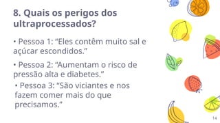 14
8. Quais os perigos dos
ultraprocessados?
• Pessoa 1: “Eles contêm muito sal e
açúcar escondidos.”
• Pessoa 2: “Aumentam o risco de
pressão alta e diabetes.”
• Pessoa 3: “São viciantes e nos
fazem comer mais do que
precisamos.”
 