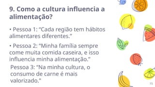 15
9. Como a cultura influencia a
alimentação?
• Pessoa 1: “Cada região tem hábitos
alimentares diferentes.”
• Pessoa 2: “Minha família sempre
come muita comida caseira, e isso
influencia minha alimentação.”
Pessoa 3: “Na minha cultura, o
consumo de carne é mais
valorizado.”
 