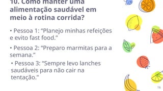 16
10. Como manter uma
alimentação saudável em
meio à rotina corrida?
• Pessoa 1: “Planejo minhas refeições
e evito fast food.”
• Pessoa 2: “Preparo marmitas para a
semana.”
• Pessoa 3: “Sempre levo lanches
saudáveis para não cair na
tentação.”
 