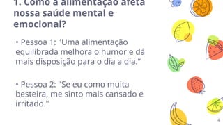 4
1. Como a alimentação afeta
nossa saúde mental e
emocional?
• Pessoa 1: "Uma alimentação
equilibrada melhora o humor e dá
mais disposição para o dia a dia.“
• Pessoa 2: "Se eu como muita
besteira, me sinto mais cansado e
irritado."
 