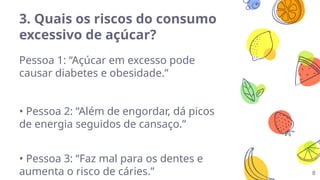 3. Quais os riscos do consumo
excessivo de açúcar?
Pessoa 1: “Açúcar em excesso pode
causar diabetes e obesidade.”
• Pessoa 2: “Além de engordar, dá picos
de energia seguidos de cansaço.”
• Pessoa 3: “Faz mal para os dentes e
aumenta o risco de cáries.” 8
 