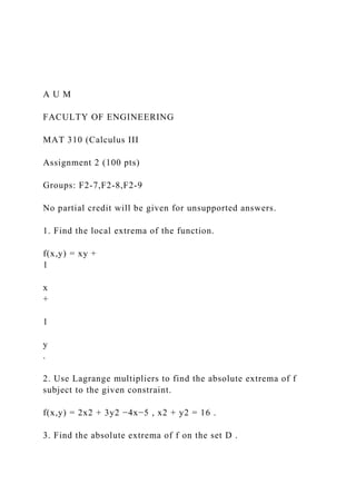 A U M
FACULTY OF ENGINEERING
MAT 310 (Calculus III
Assignment 2 (100 pts)
Groups: F2-7,F2-8,F2-9
No partial credit will be given for unsupported answers.
1. Find the local extrema of the function.
f(x,y) = xy +
1
x
+
1
y
.
2. Use Lagrange multipliers to find the absolute extrema of f
subject to the given constraint.
f(x,y) = 2x2 + 3y2 −4x−5 , x2 + y2 = 16 .
3. Find the absolute extrema of f on the set D .
 