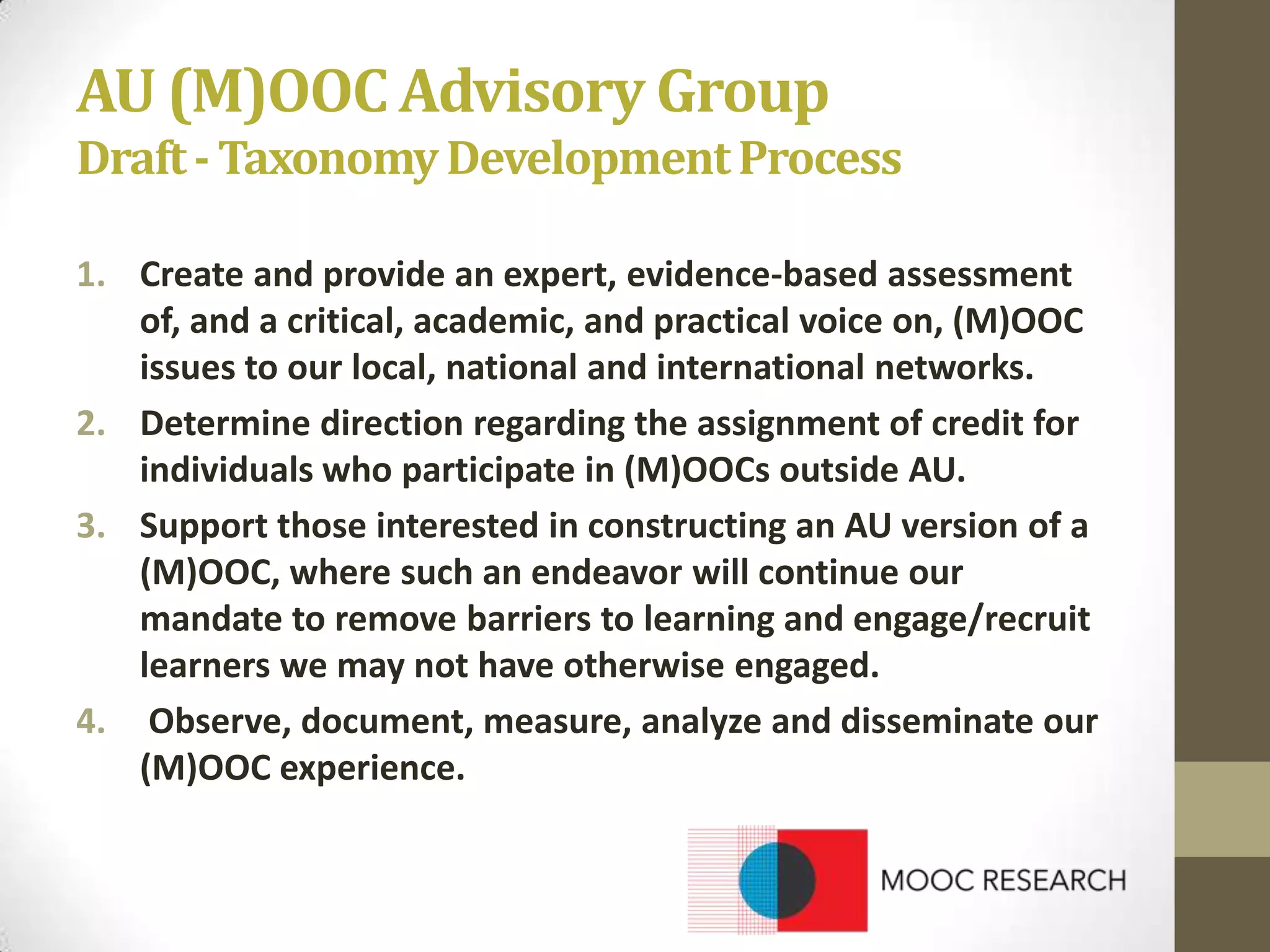 AU (M)OOC Advisory Group
Draft - Taxonomy Development Process
1. Create and provide an expert, evidence-based assessment
of, and a critical, academic, and practical voice on, (M)OOC
issues to our local, national and international networks.
2. Determine direction regarding the assignment of credit for
individuals who participate in (M)OOCs outside AU.
3. Support those interested in constructing an AU version of a
(M)OOC, where such an endeavor will continue our
mandate to remove barriers to learning and engage/recruit
learners we may not have otherwise engaged.
4. Observe, document, measure, analyze and disseminate our
(M)OOC experience.

 
