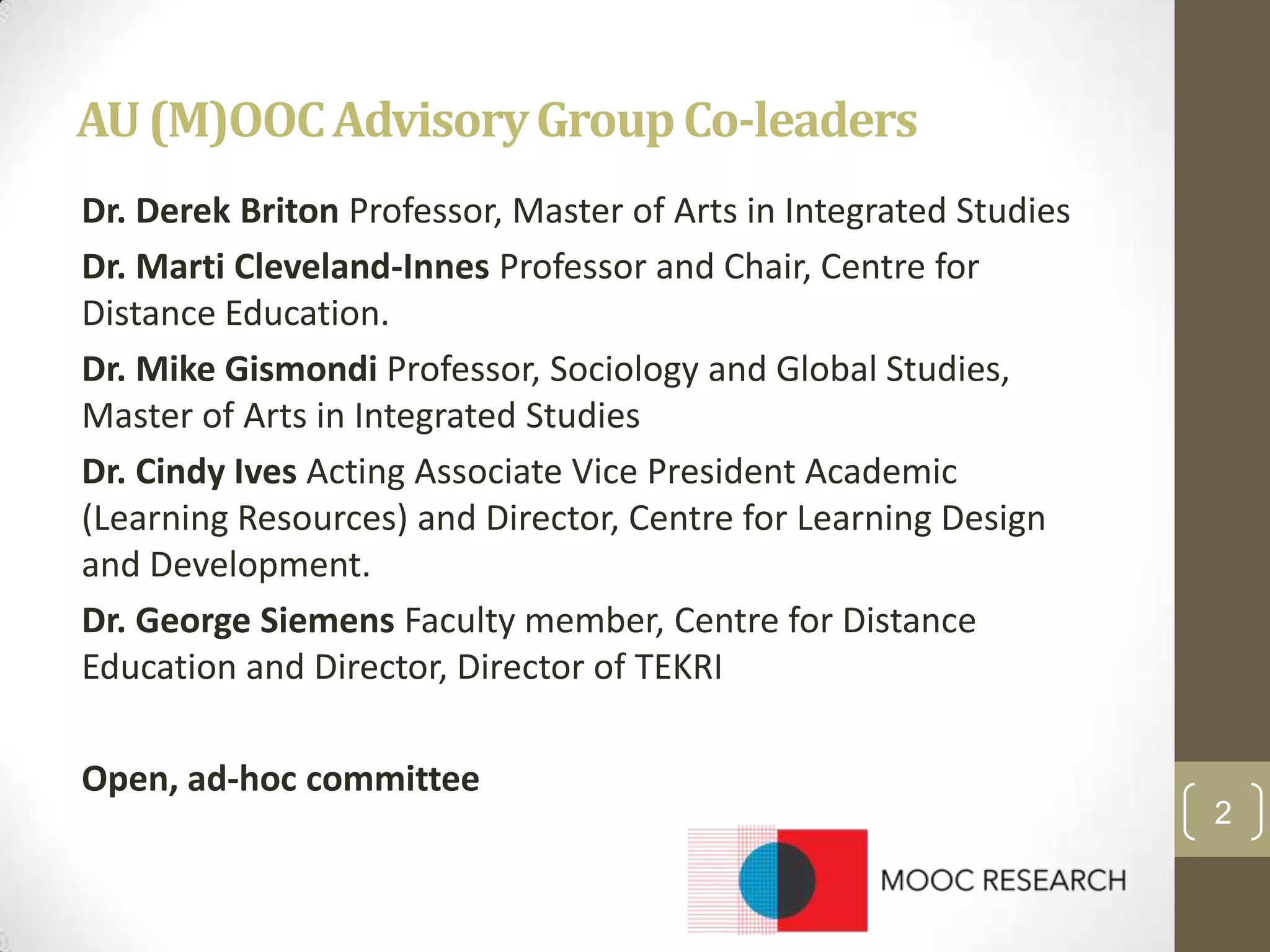 AU (M)OOC Advisory Group Co-leaders
Dr. Derek Briton Professor, Master of Arts in Integrated Studies
Dr. Marti Cleveland-Innes Professor and Chair, Centre for
Distance Education.
Dr. Mike Gismondi Professor, Sociology and Global Studies,
Master of Arts in Integrated Studies
Dr. Cindy Ives Acting Associate Vice President Academic
(Learning Resources) and Director, Centre for Learning Design
and Development.
Dr. George Siemens Faculty member, Centre for Distance
Education and Director, Director of TEKRI

Open, ad-hoc committee
2

 