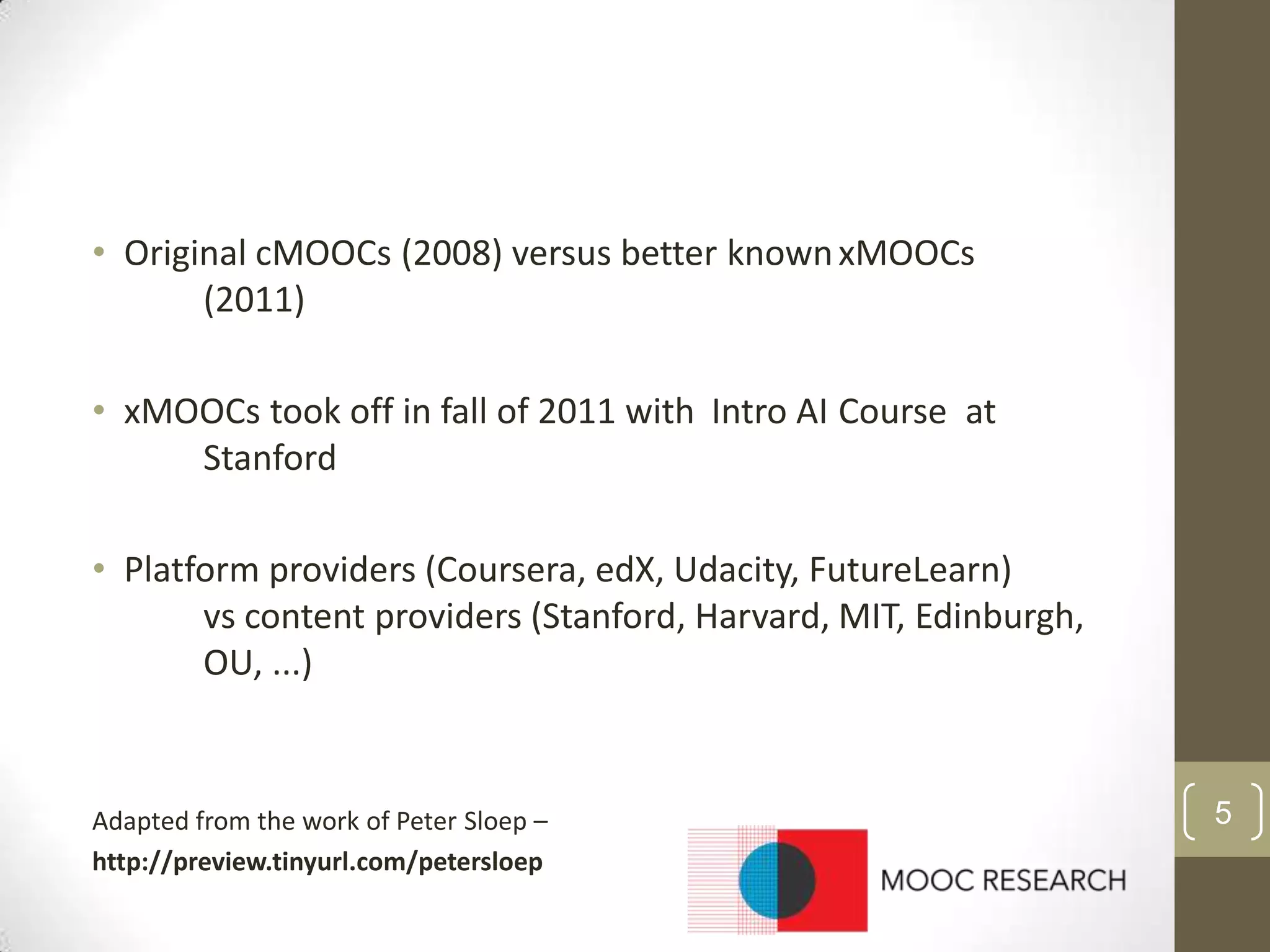 • Original cMOOCs (2008) versus better known xMOOCs
(2011)
• xMOOCs took off in fall of 2011 with Intro AI Course at
Stanford
• Platform providers (Coursera, edX, Udacity, FutureLearn)
vs content providers (Stanford, Harvard, MIT, Edinburgh,
OU, ...)

Adapted from the work of Peter Sloep –
http://preview.tinyurl.com/petersloep

5

 