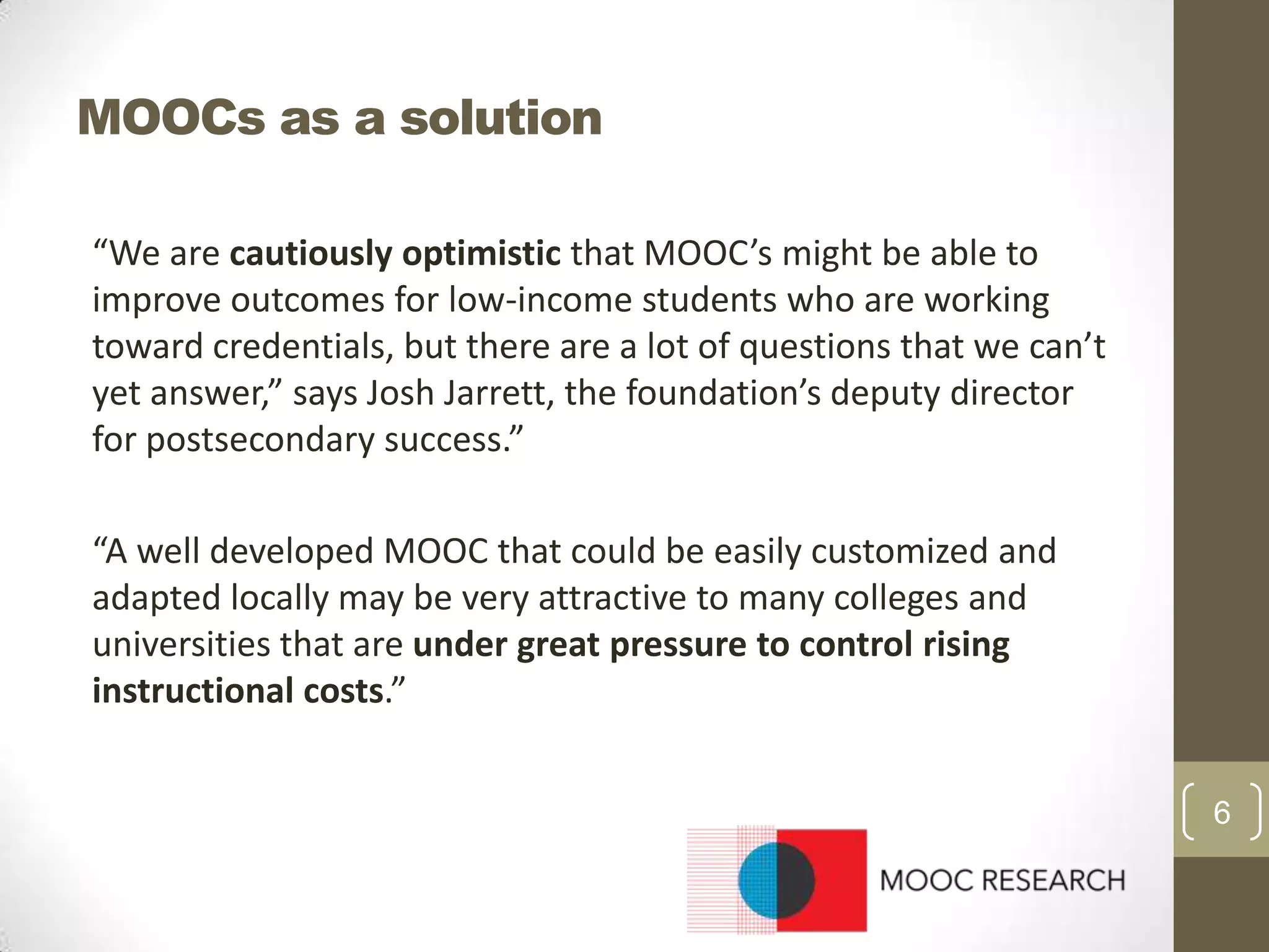 MOOCs as a solution
“We are cautiously optimistic that MOOC’s might be able to
improve outcomes for low-income students who are working
toward credentials, but there are a lot of questions that we can’t
yet answer,” says Josh Jarrett, the foundation’s deputy director
for postsecondary success.”

“A well developed MOOC that could be easily customized and
adapted locally may be very attractive to many colleges and
universities that are under great pressure to control rising
instructional costs.”
6

 