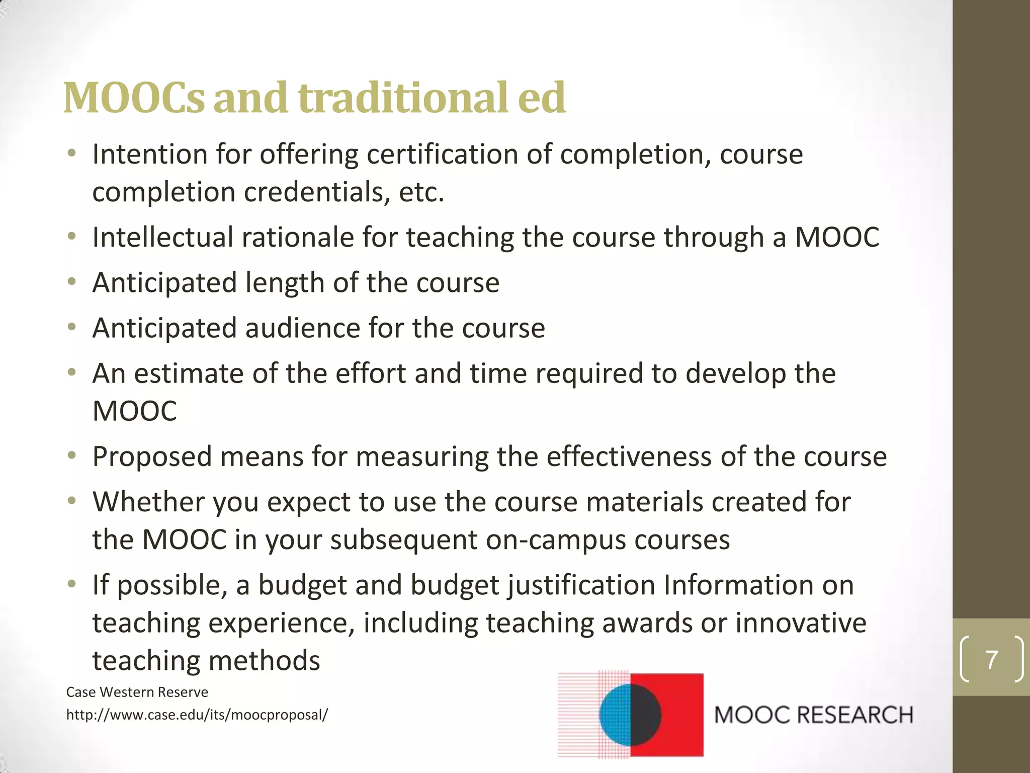 MOOCs and traditional ed
• Intention for offering certification of completion, course
completion credentials, etc.
• Intellectual rationale for teaching the course through a MOOC
• Anticipated length of the course
• Anticipated audience for the course
• An estimate of the effort and time required to develop the
MOOC
• Proposed means for measuring the effectiveness of the course
• Whether you expect to use the course materials created for
the MOOC in your subsequent on-campus courses
• If possible, a budget and budget justification Information on
teaching experience, including teaching awards or innovative
teaching methods
Case Western Reserve
http://www.case.edu/its/moocproposal/

7

 