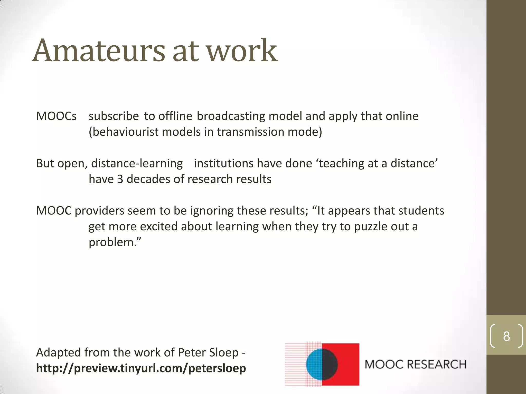 Amateurs at work
MOOCs subscribe to offline broadcasting model and apply that online
(behaviourist models in transmission mode)
But open, distance-learning institutions have done ‘teaching at a distance’
have 3 decades of research results
MOOC providers seem to be ignoring these results; “It appears that students
get more excited about learning when they try to puzzle out a
problem.”

8
Adapted from the work of Peter Sloep http://preview.tinyurl.com/petersloep

 