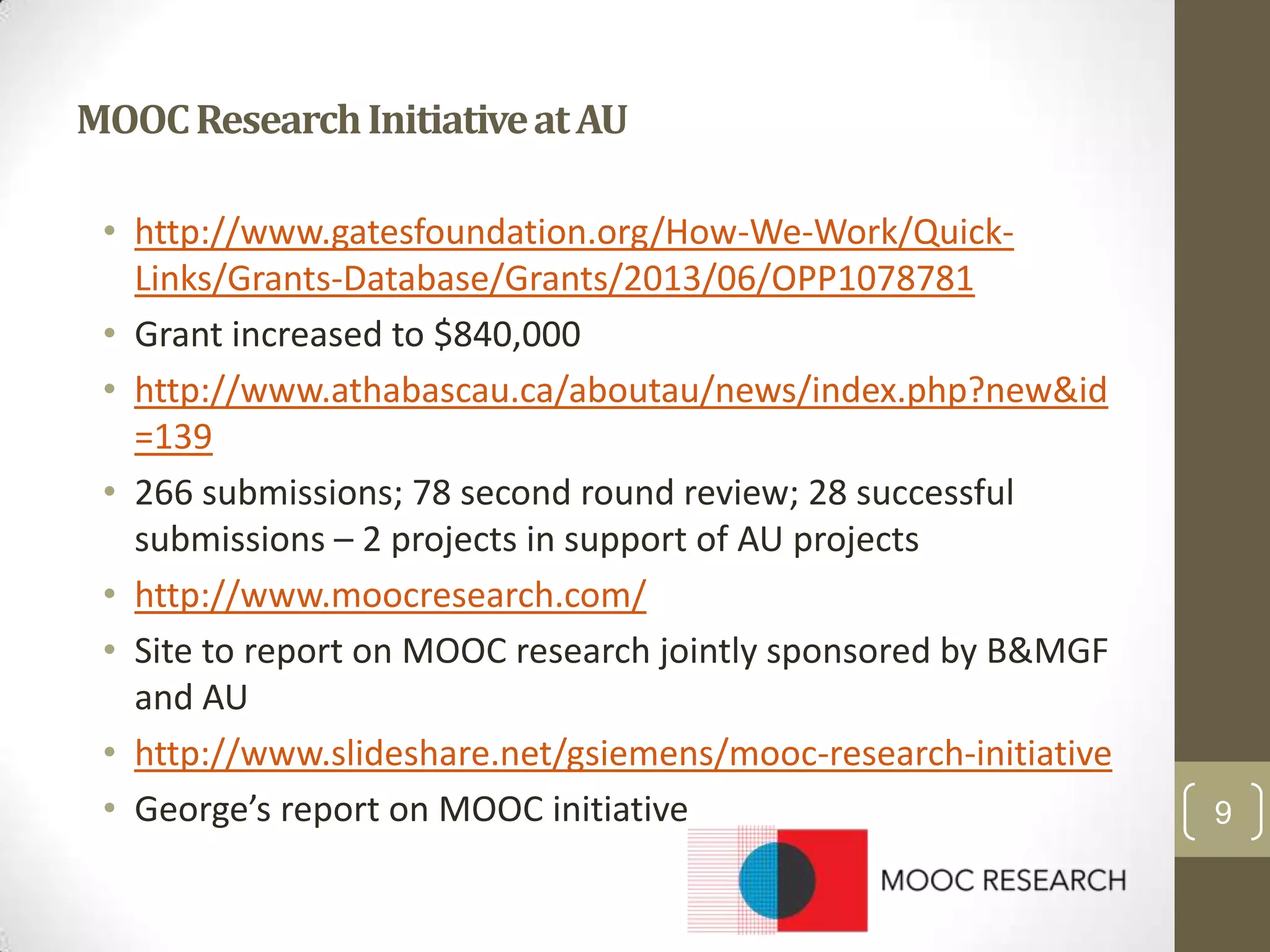 MOOC Research Initiative at AU
• http://www.gatesfoundation.org/How-We-Work/QuickLinks/Grants-Database/Grants/2013/06/OPP1078781
• Grant increased to $840,000
• http://www.athabascau.ca/aboutau/news/index.php?new&id
=139
• 266 submissions; 78 second round review; 28 successful
submissions – 2 projects in support of AU projects
• http://www.moocresearch.com/
• Site to report on MOOC research jointly sponsored by B&MGF
and AU
• http://www.slideshare.net/gsiemens/mooc-research-initiative
• George’s report on MOOC initiative

9

 