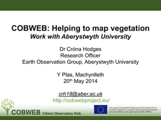 Dr Cróna Hodges
Research Officer
Earth Observation Group, Aberystwyth University
Y Plas, Machynlleth
20th May 2014
crh18@aber.ac.uk
http://cobwebproject.eu/
COBWEB: Helping to map vegetation
Work with Aberystwyth University
 