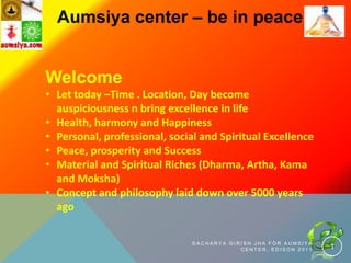 Aumsiya center – be in peace


Welcome
• Let today –Time . Location, Day become
  auspiciousness n bring excellence in life
• Health, harmony and Happiness
• Personal, professional, social and Spiritual Excellence
• Peace, prosperity and Success
• Material and Spiritual Riches (Dharma, Artha, Kama
  and Moksha)
• Concept and philosophy laid down over 5000 years
  ago

                               ©ACHARYA GIRISH JHA FOR AUMSIYA
                                           CENTER, EDISON 2011   1
 