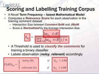 Scoring and Labelling Training Corpus
• A Novel Term Frequency – based Mathematical Model
• Computes a Relevance Score for each observation in the
  training comment dataset
   – Intersection Size between Comment BoW and JIBoW
   – Score is Normalized by the Average Intersection Size




  • A Threshold is used to classify the comments for
    training a binary classifier
  • Labels observation (noisy, relevant) accordingly
 