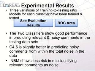 Experimental Results
• Three variations of Training-to-Testing ratio
  Models for each classifier have been trained &
  tested
         See Evaluation
                                  ROC Area
             Results

• The Two Classifiers show good performance
  in predicting relevant & noisy comments in the
  testing data sets
• C4.5 is slightly better in predicting noisy
  comments from within the total noise in the
  data
• NBM shows less risk in misclassifying
  relevant comments as noise
 