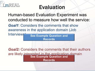 Evaluation
Human-based Evaluation Experiment was
conducted to measure how well the service:
Goal1: Considers the comments that show
awareness in the application domain (Job
Interviews) See Example Question and
                    Records


Goal2: Considers the comments that their authors
are likely interested in the application domain
            See Example Question and
                    Records
 