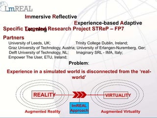 Immersive Reflective
                            Experience-based Adaptive
Specific Targeted Research Project STReP – FP7
         Learning
Partners
  University of Leeds, UK;               Trinity College Dublin, Ireland;
  Graz University of Technology, Austria; University of Erlangen-Nuremberg, Ger;
  Delft University of Technology, NL;     Imaginary SRL - IMA, Italy;
  Empower The User, ETU, Ireland;
                                    Problem:
 Experience in a simulated world is disconnected from the ‘real-
                            world’


                REALITY                                  VIRTUALITY

                                      ImREAL
           Augmented Reality         Approach         Augmented Virtuality
 