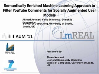 Semantically Enriched Machine Learning Approach to
Filter YouTube Comments for Socially Augmented User
                      Models
          Ahmad Ammari, Vania Dimitrova, Dimoklis
          Despotakis
          School of Computing, University of Leeds,
          Leeds, UK




                             Presented By:

                             Ahmad Ammari
                             User and Community Modelling
                             School of Computing, University of Leeds,
                             UK
 