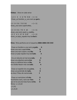 Sílabas: Once en cada verso

 1 2 3 4 5 6 7 8 9 10 + 1 = 11
 Érase_un hombre_a_una nariz pe-gado,

1 2 3 4 5 6 7 8 9 10          + 1 = 11
érase_una nariz superla-tiva,

1 2 3 4 5 6 7 8 9 10        + 1 = 11
érase_una nariz sayón y_escriba,
1 2 3 4 5 6 7 8 9 10        + 1 = 11
érase_un peje_espada muy barbado.


Rima: Rima perfecta con el esquema ABBA ABBA CDC DCD

 Érase un hombre a una nariz pegado,   A
érase una nariz superlativa,         B
érase una nariz sayón y escriba,     B
érase un peje espada muy barbado.      A

 Era un reloj de sol mal encarado,        A
érase una alquitara pensativa            B
érase un elefante boca arriba,           B
era Ovidio Nasón más narizado.            A

 Érase un espolón de una galera,          C
érase una pirámide de Egito,              D
las doce Tribus de narices era.          C

 Érase un naricísimo infinito,           D
muchísimo nariz, nariz tan fiera         C
que en la cara de Anás fuera delito.     D
Ritmo: 1, 4, 8,10
1, 6,10,
1, 6, 8,10
 