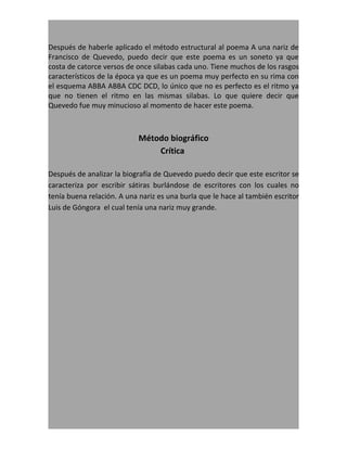 Después de haberle aplicado el método estructural al poema A una nariz de
Francisco de Quevedo, puedo decir que este poema es un soneto ya que
costa de catorce versos de once silabas cada uno. Tiene muchos de los rasgos
característicos de la época ya que es un poema muy perfecto en su rima con
el esquema ABBA ABBA CDC DCD, lo único que no es perfecto es el ritmo ya
que no tienen el ritmo en las mismas silabas. Lo que quiere decir que
Quevedo fue muy minucioso al momento de hacer este poema.



                            Método biográfico
                                Crítica

Después de analizar la biografía de Quevedo puedo decir que este escritor se
caracteriza por escribir sátiras burlándose de escritores con los cuales no
tenía buena relación. A una nariz es una burla que le hace al también escritor
Luis de Góngora el cual tenía una nariz muy grande.
 