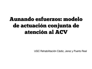 Aunando esfuerzos: modelo
de actuación conjunta de
atención al ACV
UGC Rehabilitación Cádiz, Jerez y Puerto Real!
 