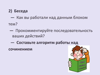 2) Беседа 
— Как вы работали над данным блоком 
тем? 
— Прокомментируйте последовательность 
ваших действий? 
— Составьте алгоритм работы над 
сочинением 
 