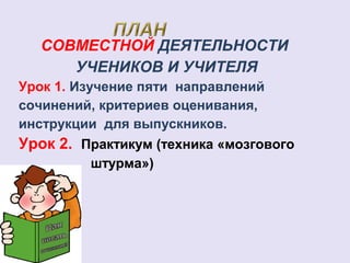 СОВМЕСТНОЙ ДЕЯТЕЛЬНОСТИ 
УЧЕНИКОВ И УЧИТЕЛЯ 
Урок 1. Изучение пяти направлений 
сочинений, критериев оценивания, 
инструкции для выпускников. 
Урок 2. Практикум (техника «мозгового 
штурма») 
 