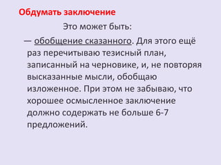 Обдумать заключение 
Это может быть: 
— обобщение сказанного. Для этого ещё 
раз перечитываю тезисный план, 
записанный на черновике, и, не повторяя 
высказанные мысли, обобщаю 
изложенное. При этом не забываю, что 
хорошее осмысленное заключение 
должно содержать не больше 6-7 
предложений. 
 