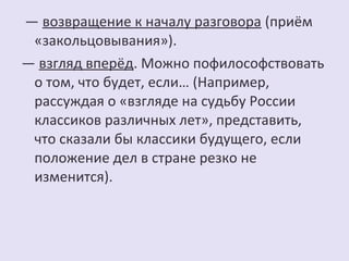 — возвращение к началу разговора (приём 
«закольцовывания»). 
— взгляд вперёд. Можно пофилософствовать 
о том, что будет, если… (Например, 
рассуждая о «взгляде на судьбу России 
классиков различных лет», представить, 
что сказали бы классики будущего, если 
положение дел в стране резко не 
изменится). 
 