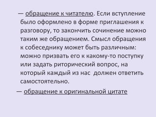 — обращение к читателю. Если вступление 
было оформлено в форме приглашения к 
разговору, то закончить сочинение можно 
таким же обращением. Смысл обращения 
к собеседнику может быть различным: 
можно призвать его к какому-то поступку 
или задать риторический вопрос, на 
который каждый из нас должен ответить 
самостоятельно. 
— обращение к оригинальной цитате 
 