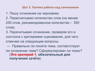1. Пишу сочинение на черновике. 
2. Пересчитываю количество слов (не менее 
250 слов, рекомендованное количество - 350 
слов). 
3. Перечитываю сочинение, проверяя его и 
соотнося с критериями оценивания, для чего 
отвечаю на следующие вопросы: 
— Правильно ли понята тема, соответствует 
ли сочинение теме? Сформулирован ли тезис? 
(Это критерий 1, обязательный для 
получения зачёта) 
 