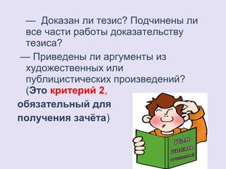 — Доказан ли тезис? Подчинены ли 
все части работы доказательству 
тезиса? 
— Приведены ли аргументы из 
художественных или 
публицистических произведений? 
(Это критерий 2, 
обязательный для 
получения зачёта) 
 