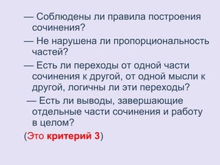 — Соблюдены ли правила построения 
сочинения? 
— Не нарушена ли пропорциональность 
частей? 
— Есть ли переходы от одной части 
сочинения к другой, от одной мысли к 
другой, логичны ли эти переходы? 
— Есть ли выводы, завершающие 
отдельные части сочинения и работу 
в целом? 
(Это критерий 3) 
 