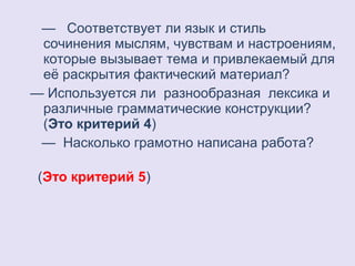 — Соответствует ли язык и стиль 
сочинения мыслям, чувствам и настроениям, 
которые вызывает тема и привлекаемый для 
её раскрытия фактический материал? 
— Используется ли разнообразная лексика и 
различные грамматические конструкции? 
(Это критерий 4) 
— Насколько грамотно написана работа? 
(Это критерий 5) 
 