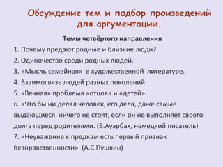 Темы четвёртого направления 
1. Почему предают родные и близкие люди? 
2. Одиночество среди родных людей. 
3. «Мысль семейная» в художественной литературе. 
4. Взаимосвязь людей разных поколений. 
5. «Вечная» проблема «отцов» и «детей». 
6. «Что бы ни делал человек, его дела, даже самые 
выдающиеся, ничего не стоят, если он не выполняет своего 
долга перед родителями. (Б.Ауэрбах, немецкий писатель) 
7. «Неуважение к предкам есть первый признак 
безнравственности» (А.С.Пушкин) 
 