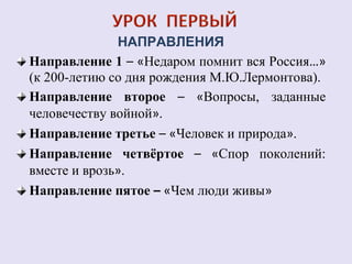 НАПРАВЛЕНИЯ 
Направление 1 – «Недаром помнит вся Россия…» 
(к 200-летию со дня рождения М.Ю.Лермонтова). 
Направление второе – «Вопросы, заданные 
человечеству войной». 
Направление третье – «Человек и природа». 
Направление четвёртое – «Спор поколений: 
вместе и врозь». 
Направление пятое – «Чем люди живы» 
 