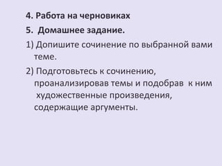 4. Работа на черновиках 
5. Домашнее задание. 
1) Допишите сочинение по выбранной вами 
теме. 
2) Подготовьтесь к сочинению, 
проанализировав темы и подобрав к ним 
художественные произведения, 
содержащие аргументы. 
 