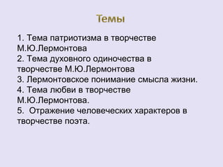 1. Тема патриотизма в творчестве 
М.Ю.Лермонтова 
2. Тема духовного одиночества в 
творчестве М.Ю.Лермонтова 
3. Лермонтовское понимание смысла жизни. 
4. Тема любви в творчестве 
М.Ю.Лермонтова. 
5. Отражение человеческих характеров в 
творчестве поэта. 
 