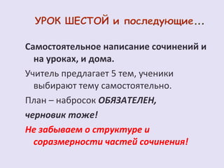 Самостоятельное написание сочинений и 
на уроках, и дома. 
Учитель предлагает 5 тем, ученики 
выбирают тему самостоятельно. 
План – набросок ОБЯЗАТЕЛЕН, 
черновик тоже! 
Не забываем о структуре и 
соразмерности частей сочинения! 
 