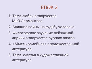 1. Тема любви в творчестве 
М.Ю.Лермонтова. 
2. Влияние войны на судьбу человека 
3. Философское звучание пейзажной 
лирики в творчестве русских поэтов 
4. «Мысль семейная» в художественной 
литературе. 
5. Тема счастья в художественной 
литературе. 
 