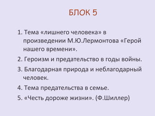 1. Тема «лишнего человека» в 
произведении М.Ю.Лермонтова «Герой 
нашего времени». 
2. Героизм и предательство в годы войны. 
3. Благодарная природа и неблагодарный 
человек. 
4. Тема предательства в семье. 
5. «Честь дороже жизни». (Ф.Шиллер) 
 