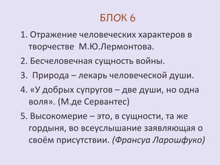 1. Отражение человеческих характеров в 
творчестве М.Ю.Лермонтова. 
2. Бесчеловечная сущность войны. 
3. Природа – лекарь человеческой души. 
4. «У добрых супругов – две души, но одна 
воля». (М.де Сервантес) 
5. Высокомерие – это, в сущности, та же 
гордыня, во всеуслышание заявляющая о 
своём присутствии. (Франсуа Ларошфуко) 
 